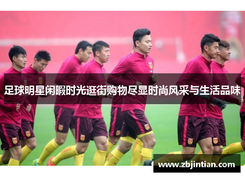 足球明星闲暇时光逛街购物尽显时尚风采与生活品味